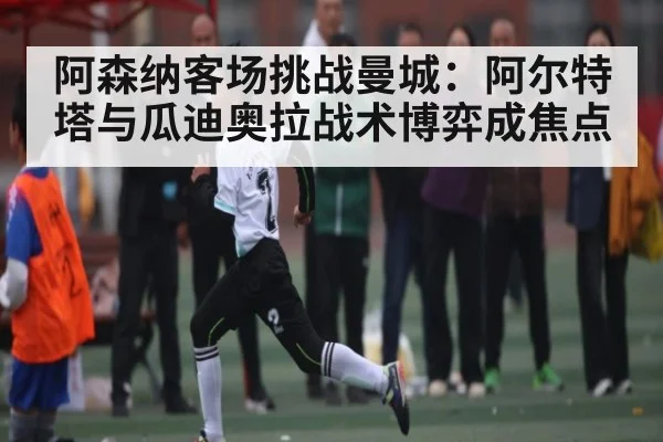 阿森纳客场挑战曼城:阿尔特塔与瓜迪奥拉战术博弈成焦点(kaiyun)